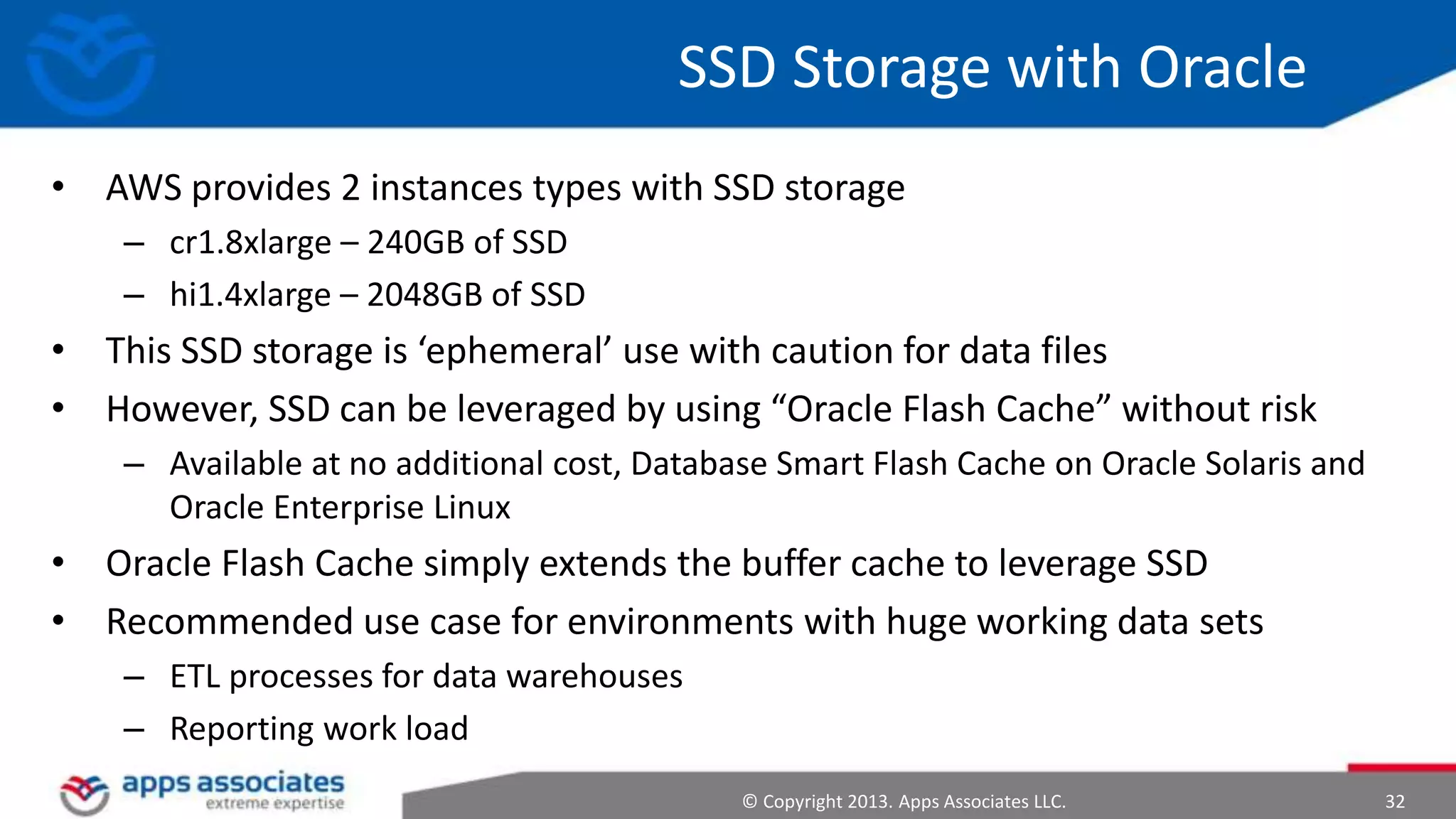 SSD Storage with Oracle
• AWS provides 2 instances types with SSD storage
– cr1.8xlarge – 240GB of SSD
– hi1.4xlarge – 2048GB of SSD

• This SSD storage is ‘ephemeral’ use with caution for data files
• However, SSD can be leveraged by using “Oracle Flash Cache” without risk
– Available at no additional cost, Database Smart Flash Cache on Oracle Solaris and
Oracle Enterprise Linux

• Oracle Flash Cache simply extends the buffer cache to leverage SSD
• Recommended use case for environments with huge working data sets
– ETL processes for data warehouses
– Reporting work load
© Copyright 2013. Apps Associates LLC.

32

 