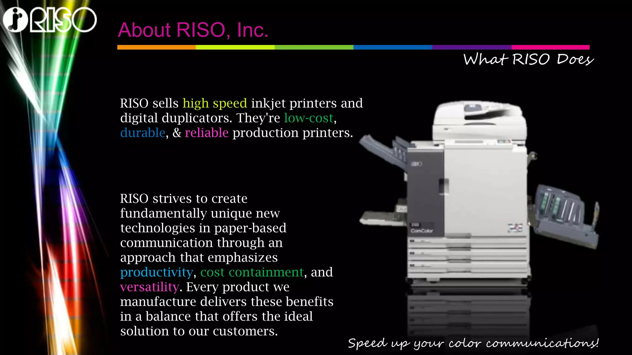 About RISO, Inc.
What RISO Does
RISO sells high speed inkjet printers and
digital duplicators. They're low-cost,
durable, & reliable production printers.

RISO strives to create
fundamentally unique new
technologies in paper-based
communication through an
approach that emphasizes
productivity, cost containment, and
versatility. Every product we
manufacture delivers these benefits
in a balance that offers the ideal
solution to our customers.

Speed up your color communications!

 