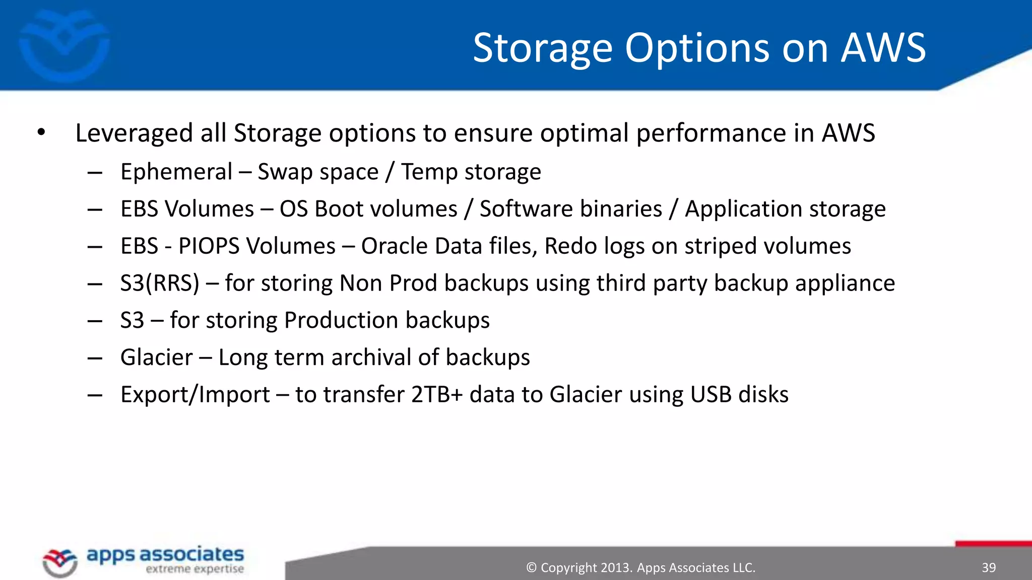 Storage Options on AWS
• Leveraged all Storage options to ensure optimal performance in AWS
–
–
–
–
–
–
–

Ephemeral – Swap space / Temp storage
EBS Volumes – OS Boot volumes / Software binaries / Application storage
EBS - PIOPS Volumes – Oracle Data files, Redo logs on striped volumes
S3(RRS) – for storing Non Prod backups using third party backup appliance
S3 – for storing Production backups
Glacier – Long term archival of backups
Export/Import – to transfer 2TB+ data to Glacier using USB disks

© Copyright 2013. Apps Associates LLC.

39

 