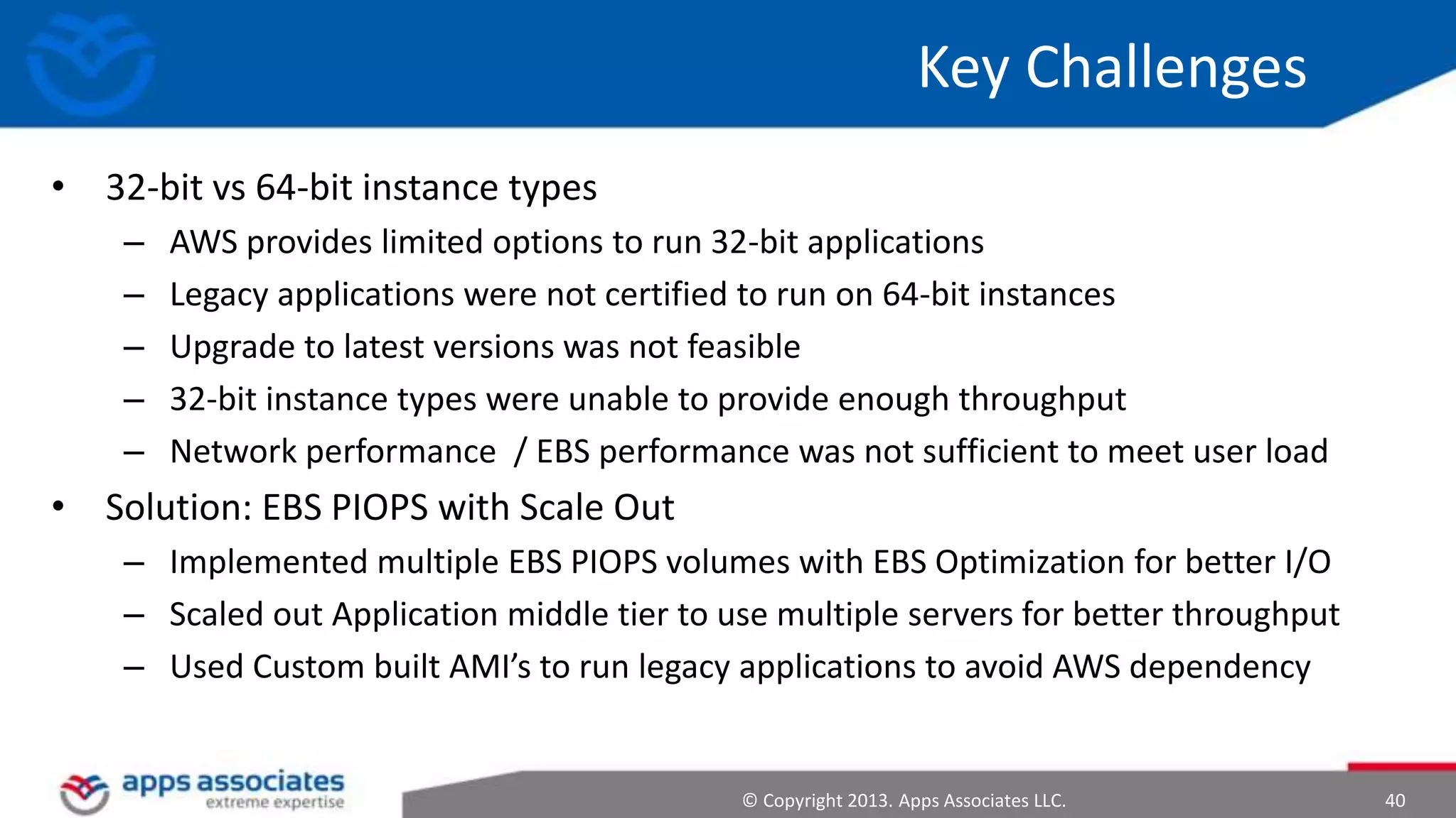 Key Challenges
• 32-bit vs 64-bit instance types
–
–
–
–
–

AWS provides limited options to run 32-bit applications
Legacy applications were not certified to run on 64-bit instances
Upgrade to latest versions was not feasible
32-bit instance types were unable to provide enough throughput
Network performance / EBS performance was not sufficient to meet user load

• Solution: EBS PIOPS with Scale Out
– Implemented multiple EBS PIOPS volumes with EBS Optimization for better I/O
– Scaled out Application middle tier to use multiple servers for better throughput
– Used Custom built AMI’s to run legacy applications to avoid AWS dependency

© Copyright 2013. Apps Associates LLC.

40

 
