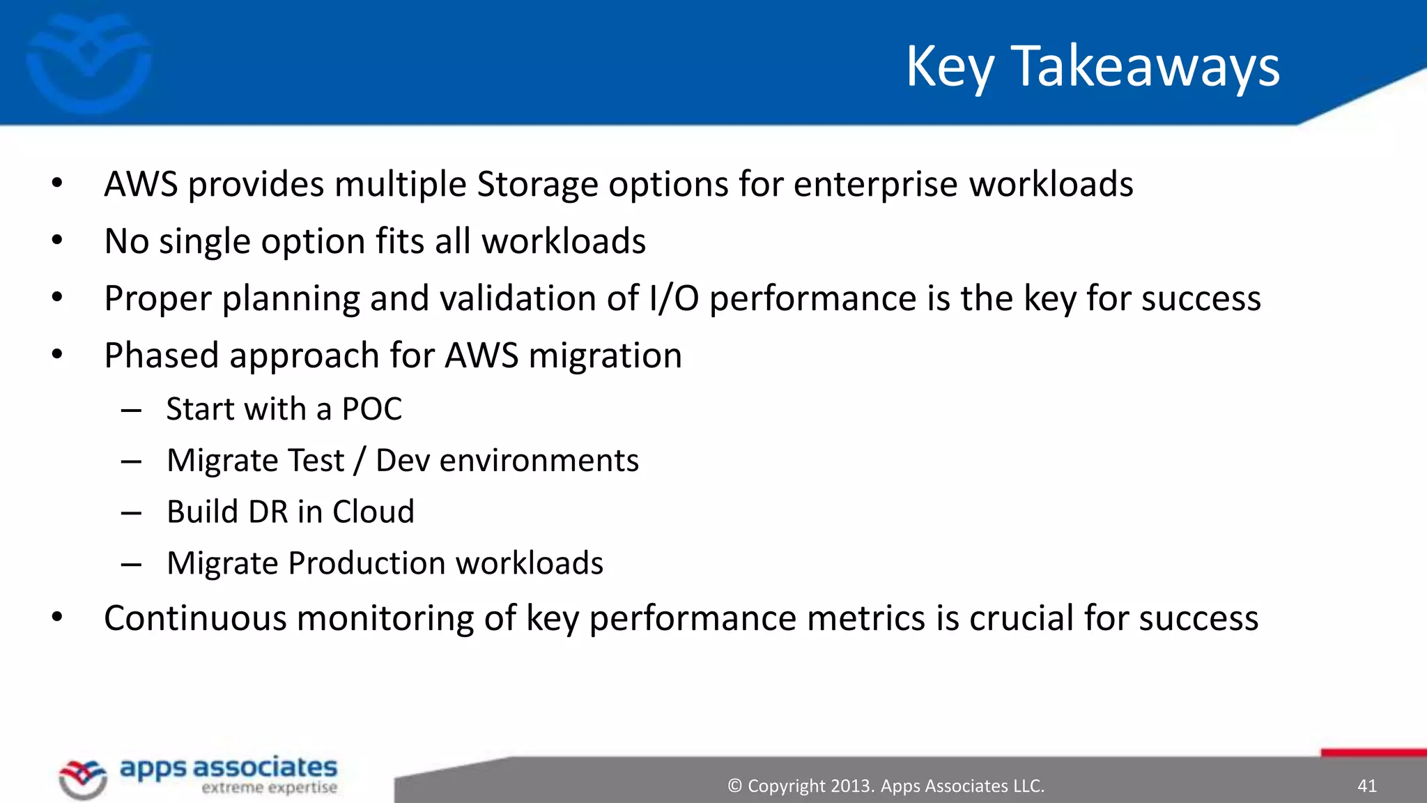Key Takeaways
•
•
•
•

AWS provides multiple Storage options for enterprise workloads
No single option fits all workloads
Proper planning and validation of I/O performance is the key for success
Phased approach for AWS migration
–
–
–
–

Start with a POC
Migrate Test / Dev environments
Build DR in Cloud
Migrate Production workloads

• Continuous monitoring of key performance metrics is crucial for success

© Copyright 2013. Apps Associates LLC.

41

 