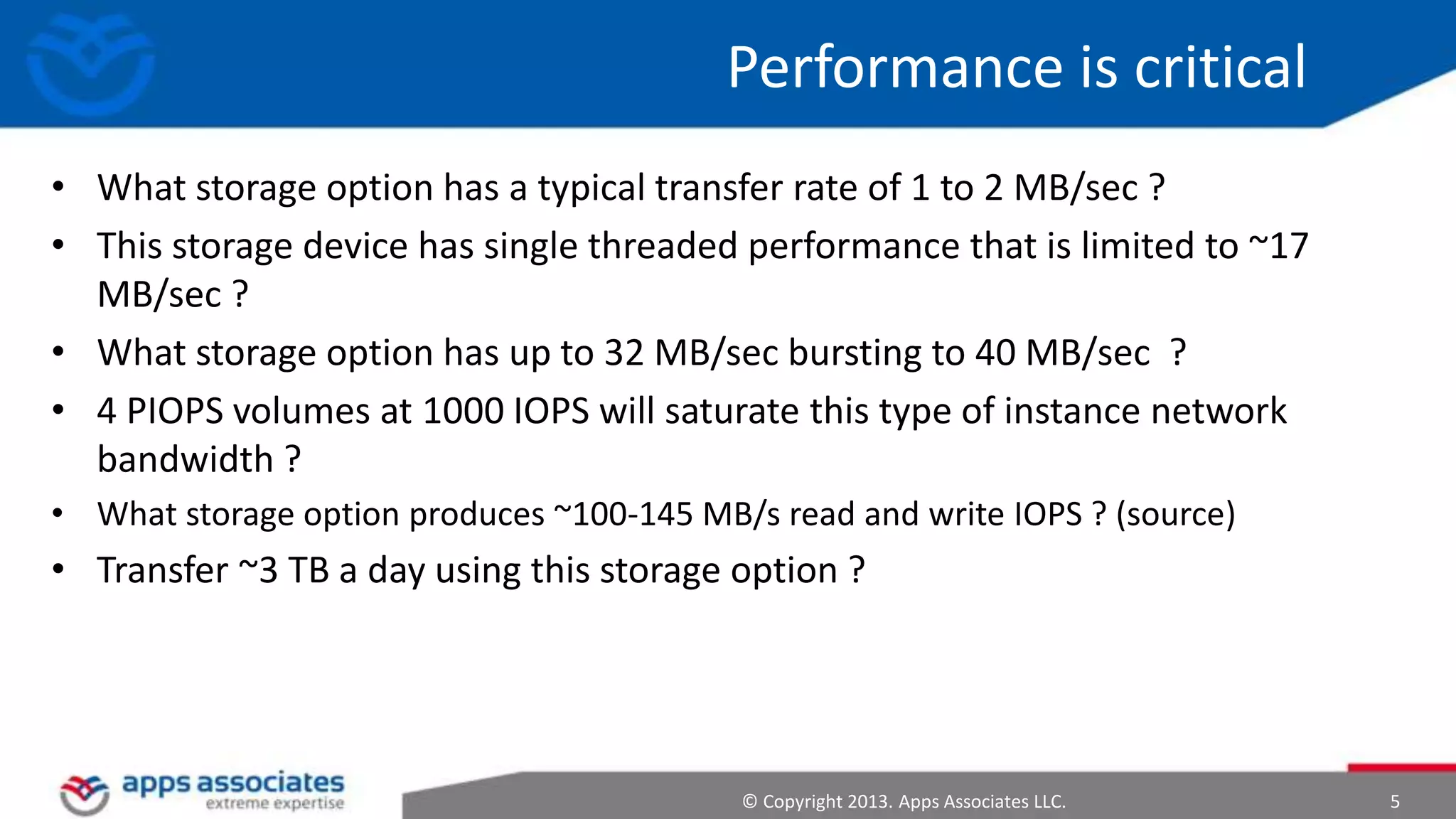 Performance is critical
• What storage option has a typical transfer rate of 1 to 2 MB/sec ?
• This storage device has single threaded performance that is limited to ~17
MB/sec ?
• What storage option has up to 32 MB/sec bursting to 40 MB/sec ?
• 4 PIOPS volumes at 1000 IOPS will saturate this type of instance network
bandwidth ?
• What storage option produces ~100-145 MB/s read and write IOPS ? (source)

• Transfer ~3 TB a day using this storage option ?

© Copyright 2013. Apps Associates LLC.

5

 