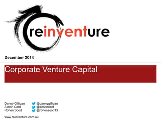 Danny Gilligan@dannygilligan 
Simon Cant@simoncant 
Rohen Sood @rohensood13 
www.reinventure.com.au 
Corporate Venture Capital 
December 2014  