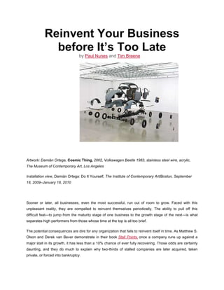 Reinvent Your Business before It’s Too Late<br />by Paul Nunes and Tim Breene<br />Artwork: Damián Ortega, Cosmic Thing, 2002, Volkswagen Beetle 1983, stainless steel wire, acrylic, The Museum of Contemporary Art, Los Angeles<br />Installation view, Damián Ortega: Do It Yourself, The Institute of Contemporary Art/Boston, September 18, 2009–January 18, 2010<br />Sooner or later, all businesses, even the most successful, run out of room to grow. Faced with this unpleasant reality, they are compelled to reinvent themselves periodically. The ability to pull off this difficult feat—to jump from the maturity stage of one business to the growth stage of the next—is what separates high performers from those whose time at the top is all too brief.<br />The potential consequences are dire for any organization that fails to reinvent itself in time. As Matthew S. Olson and Derek van Bever demonstrate in their book Stall Points, once a company runs up against a major stall in its growth, it has less than a 10% chance of ever fully recovering. Those odds are certainly daunting, and they do much to explain why two-thirds of stalled companies are later acquired, taken private, or forced into bankruptcy.<br />There’s no shortage of explanations for this stalling—from failure to stick with the core (or sticking with it for too long) to problems with execution, misreading of consumer tastes, or an unhealthy focus on scale for scale’s sake. What those theories have in common is the notion that stalling results from a failure to fix what is clearly broken in a company.<br />Having spent the better part of a decade researching the nature of high performance in business, we realized that those explanations missed something crucial. Companies fail to reinvent themselves not necessarily because they are bad at fixing what’s broken, but because they wait much too long before repairing the deteriorating bulwarks of the company. That is, they invest most of their energy managing to the contours of their existing operations—the financial S curve in which sales of a successful new offering build slowly, then ascend rapidly, and finally taper off—and not nearly enough energy creating the foundations of successful new businesses. Because of that, they are left scrambling when their core markets begin to stagnate.<br /> About the Research<br />In our research, we’ve found that the companies that successfully reinvent themselves have one trait in common. They tend to broaden their focus beyond the financial S curve and manage to three much shorter but vitally important hidden S curves—tracking the basis of competition in their industry, renewing their capabilities, and nurturing a ready supply of talent. In essence, they turn conventional wisdom on its head and learn to focus on fixing what doesn’t yet appear to be broken.<br />Thrown a Curve<br />Making a commitment to reinvention before the need is glaringly obvious doesn’t come naturally. Things often look rosiest just before a company heads into decline: Revenues from the current business model are surging, profits are robust, and the company stock commands a hefty premium. But that’s exactly when managers need to take action.<br />To position themselves to jump to the next business S curve, they need to focus on the following.<br />The hidden competition curve.<br />Long before a successful business hits its revenue peak, the basis of competition on which it was founded expires. Competition in the cell phone industry, for instance, has changed several times—for both manufacturers and service providers—from price to network coverage to the value of services to design, branding, and applications. The first hidden S curve tracks how competition in an industry is shifting. High performers see changes in customer needs and create the next basis of competition in their industry, even as they exploit existing businesses that have not yet peaked.<br />Netflix, for example, radically altered the basis of competition in DVD rentals by introducing a business model that used delivery by mail. At the same time, it almost immediately set out to reinvent itself by capturing the technology that would replace physical copies of films—digital streaming over the internet. Today Netflix is the largest provider of DVDs by mail and a major player in online streaming. In contrast, Blockbuster rode its successful superstore model all the way to the top, tweaking it along the way (no more late fees) but failing to respond quickly enough to changes in the basis of competition.<br />The hidden capabilities curve.<br />In building the offerings that enable them to climb the financial S curve, high performers invariably create distinctive capabilities. Prominent examples include Dell with its direct model of PC sales, Wal-Mart with its unique supply chain capabilities, and Toyota with not just its production method but also its engineering capabilities, which made possible Lexus’s luxury cars and the Prius. But distinctiveness in capabilities—like the basis of competition—is fleeting, so executives must invest in developing new ones in order to jump to the next capabilities S curve. All too often, though, the end of the capabilities curve does not become apparent to executives until time to develop a new one has run out.<br />Take the music industry. The major players concentrated on refining current operations; it was a PC maker that developed the capabilities needed to deliver digital music to millions of consumers at an acceptable price. High performers are continually looking for ways to reinvent themselves and their market. P&G long ago recognized the untapped customer market for disposable diapers. The company spent five years perfecting the capabilities that would allow diapers to be priced similarly to what customers were then paying services to launder and deliver cloth diapers. Amazon.com CEO Jeff Bezos notes that it takes five to seven years before the seeds his company plants—things like expanding beyond media products, working with third-party sellers, and going international—grow enough to have a meaningful impact on the economics of the business; this process requires foresight, early commitment, and tenacious faith in the power of R&D.<br />The hidden talent curve.<br />Companies often lose focus on developing and retaining enough of what we call serious talent—people with both the capabilities and the will to drive new business growth. This is especially true when the business is successfully humming along but has not yet peaked. In such circumstances, companies feel that operations can be leaner (they’ve moved far down the learning curve by then) and meaner, because they’re under pressures to boost margins. They reduce both head count and investments in talent, which has the perverse effect of driving away the very people they could rely on to help them reinvent the business.<br />The high performers in our study maintain a steady commitment to talent creation. The oil-field services provider Schlumberger is always searching for and developing serious talent, assigning “ambassadors” to dozens of top engineering schools around the world. These ambassadors include high-level executives who manage large budgets and can approve equipment donations and research funding at those universities. Close ties with the schools help Schlumberger get preference when it is recruiting. Not only does Schlumberger keep its talent pipeline flowing, but it’s a leader in employee development. In fact, it is a net producer of talent for its industry, a hallmark of high performers.<br /> The Hidden S Curves of High Performance<br />By managing to these hidden curves—as well as keeping focused on the revenue growth S curve, it must be emphasized—the high performers in our study had typically started the reinvention process well before their current businesses had begun to slow. So what are the management practices that prepare high performers for reinvention? Let’s look first at the response to the hidden competition curve.<br />Edge-Centric Strategy<br />Traditional strategic-planning methods are useful in stretching the revenue S curve of an existing business, but they can’t help companies detect how the basis for competition in a market will change.<br />To make reinvention possible, companies must supplement their traditional approaches with a parallel strategy process that brings the edges of the market and the edges of the organization to the center. In this “edge-centric” approach, strategy making becomes a permanent activity without permanent structures or processes.<br />Moving the edge of the market to the center.<br />An edge-centric strategy allows companies to continually scan the periphery of the market for untapped customer needs or unsolved problems. Consider how Novo Nordisk gets to the edge of the market to detect changes in the basis of competition as they’re occurring. For example, through one critical initiative the pharma giant came to understand that its future businesses would have to address much more than physical health. The initiative—Diabetes Attitudes, Wishes, and Needs (DAWN)—brings together thousands of primary care physicians, nurses, medical specialists, patients, and delegates from major associations like the World Health Organization to put the individual—rather than the disease—at the center of diabetes care.<br />Research conducted through DAWN has opened Novo’s eyes to the psychological and sociological needs of patients. For example, the company learned that more than 40% of people with diabetes also have psychological issues, and about 15% suffer from depression. Because of such insights, the company has begun to reinvent itself early; it focuses less on drug development and manufacturing and more on disease prevention and treatment, betting that the future of the company lies in concentrating on the person as well as the disease.<br />Moving the edge of the organization to the center.<br />Frontline employees, far-flung research teams, line managers—all these individuals have a vital role to play in detecting important shifts in the market. High performers find ways to bring these voices into the strategy-making process. Best Buy listens to store managers far from corporate headquarters, such as the New York City manager who created a magnet store for Portuguese visitors coming off cruise ships. Reckitt Benckiser got one of its most successful product ideas, Air Wick Freshmatic, from a brand manager in Korea. The idea was initially met with considerable internal skepticism because it would require the company to incorporate electronics for the first time—but CEO Bart Becht is more impressed by passion than by consensus.<br />If strategy making is to remain on the edge, it cannot be formalized. We found that although low and average performers tend to make strategy according to the calendar, high performers use many methods and keep the timing dynamic to avoid predictability and to prevent the system from being gamed.<br />As quickly as competition shifts, the distinctiveness of capabilities may evaporate even faster. By the time a business really takes off, imitators have usually had time to plan and begin their attack, and others, attracted to marketplace success, are sure to follow. How, then, do companies build the capabilities necessary to jump to a new financial S curve?<br />Change at the Top<br />Some executives excel at running a business—ramping up manufacturing, expanding into different geographies, or extending a product line. Others are entrepreneurial—their strength is in creating new markets. Neither is inherently better; what matters is that the capabilities of the top team match the firm’s organizational needs on the capabilities S curve. Companies run into trouble when their top teams stay in place to manage the financial S curve rather than evolve to build the next set of distinctive capabilities.<br />Avoiding that trap runs counter to human nature, of course. What member of a top team wants to leave when business is good? High performers recognize that a key to building the capabilities necessary to jump to a new financial S curve is the early injection of new leadership blood and a continual shake-up of the top team.<br />Early top-team renewal.<br />Consider how the top team at Intel has evolved. Throughout its history, the semiconductor manufacturer has seen its CEO mantle rest on five executives: Robert Noyce, Gordon Moore, Andy Grove, Craig Barrett, and current CEO Paul Otellini. Not once has the company had to look outside to find this talent, and the transitions have typically been orderly and well orchestrated. “We discuss executive changes 10 years out to identify gaps,” explains David Yoffie, who has served on the Intel board since 1989.<br />Simple continuity is not Intel’s goal in making changes at the top, however; evolving the business is. For instance, when Grove stepped down from the top spot, in 1998, he was still a highly effective leader. If continuity had been Intel’s overwhelming concern, Grove might have stayed for another three years, until he reached the mandatory retirement age of 65. But instead, he handed the baton to Barrett, who then implemented a strategy for growing Intel’s business through product extensions.<br />Indeed, each of Intel’s CEOs has left his mark in a different way. Grove made the bold decision to move Intel away from memory chips in order to focus on microprocessors, a transition that established the company as a global high-tech leader. Since he took the helm, in 2005, Otellini has focused on the Atom mobile chip, which is being developed for use in just about any device that might need to connect to the web, including cell phones, navigation systems, and even sewing machines (for downloading patterns).<br />Through structured succession planning, Intel ensures that it chooses the CEO who is right for the challenges the company is facing, not simply the person next in line. And by changing CEOs early, the company gives its new leadership time to produce the reinvention needed, well before deteriorating revenues and dwindling options become a crisis.<br />Balance short-term and long-term thinking.<br />Ensuring that the team is balanced with a focus on both the present and the future is another critical step in developing a new capabilities curve. When Adobe bought Macromedia in 2005, then-CEO Bruce Chizen took a hard look at his senior managers to determine which of them had what it took to grow the company to annual revenues of $10 billion. What he found was a number of executives who lacked either the skills or the motivation to do what was necessary. Consequently, Chizen tapped more executives from Macromedia than from Adobe for key roles in the new organization. Those choices were based on Adobe’s future needs, not on which executives were the most capable at the time.<br />Chizen wasn’t tough-minded just with others. At the relatively young age of 52, and only seven years into his successful tenure, he handed over the reins to Shantanu Narayen, his longtime deputy. The timing might have seemed odd, but it made good sense for Adobe: The company faced a new set of challenges—and the need for new capabilities—as it anticipated going head-to-head against larger competitors like Microsoft.<br />In other cases, the executive team might need to gather fresh viewpoints from within the organization to balance long-established management thinking. Before Ratan Tata took over at India’s Tata Group, in 1991, executives had comfortably ruled their fiefdoms for ages and rarely retired. But the new chairman began easing out those complacent executives (not surprisingly, some of their departures were acrimonious) and instituted a compulsory retirement age to help prevent the future stagnation of his senior leadership. The dramatic change opened dozens of opportunities for rising in-house talent who have helped Tata become India’s largest private corporate group.<br />Organize to avoid overload.<br />Finally, high performers organize their top teams so that responsibilities are more effectively divided and conquered. Three critical tasks of senior leadership are information sharing, consulting on important decisions, and making those decisions. Although many companies have one group that performs all three functions, this can easily become unwieldy.<br />An alternative approach, which we observed in many high performers, is to split those tasks—in effect, creating teams nested within teams. At the very top are the primary decision makers—a group of perhaps three to seven people. This group then receives advice from other teams, so hundreds of people may be providing important input.<br />Surplus Talent<br />Business reinvention requires not just nimble top teams but also large numbers of people ready to take on the considerable challenge of getting new businesses off the ground and making them thrive. High performers take an approach that is, in its way, as difficult as changing out top leadership before the company’s main business has crested: They create much more talent than they need to run the current business effectively—particularly talent of the kind that can start and grow a business, not just manage one. This can be a hard sell in the best of times, which is probably why so many avoid it.<br />One of the signs that a company has surplus talent is that employees have time to think on the job. Many of our high performers make time to explore a regular component of their employees’ workweek. (Think Google and 3M.) Another is a deep bench—one that allows promising managers to take on developmental assignments and not just get plugged in where there is an urgent need. High performance companies aggressively search out the right type of candidate and then take action to strengthen individuals for the challenges ahead.<br />Hire for cultural fit.<br />High performance companies begin with the expectation that they are hiring people for the long term—a perspective that fundamentally alters the nature of their hiring and development practices. They don’t just look for the best people for the current openings; they recognize that cultural fit is what helps ensure that someone will perform exceptionally well over time.<br />One company that gets this right is the Four Seasons Hotels and Resorts. It specifically looks for people who will thrive in a business that treats customers like kings—because, quite literally, some guests could be. “I can teach anyone to be a waiter,” says Isadore Sharp, CEO of the luxury hotel chain in his book Four Seasons: The Story of a Business Philosophy. “But you can’t change an ingrained poor attitude. We look for people who say, ‘I’d be proud to be a doorman.’”<br />Reckitt Benckiser also puts cultural fit at the top of its hiring priorities. Before candidates begin the application process, they can complete an online simulation that determines whether they are likely to be a good match with the firm’s exceptionally driven culture. The candidates are presented with business scenarios and asked how they would respond. After reviewing their “fit” score, they can decide for themselves whether they want to continue pursuing employment with the company.<br />Prepare for challenges ahead.<br />Making sure that new employees are fit to successfully navigate the tough stretches in a long career requires something we call stressing for strength. At low-performer companies, employees may find themselves wilting when faced with unexpected or harsh terrain. High performers create environments—often challenging ones—in which employees acquire the skills and experience they will need to start the company’s next S curve. The goal is partly to create what our Accenture colleague Bob Thomas, in his book on the topic, calls “crucible” experiences. These are life-changing events, whether on the job or not, whose lessons help transform someone into a leader.<br />Crucible experiences can—and should—be created intentionally. When Jeff Immelt was still in his early 30s and relatively new in his career at GE, he was tapped by then-CEO Jack Welch and HR chief Bill Conaty to deal with the problem of millions of faulty refrigerator compressors—despite his lack of familiarity with appliances or recalls. Immelt later said he would never have become CEO without that trial-by-fire experience.<br />Give employees room to grow.<br />After choosing and testing the right employees, companies must give them a chance to develop. To truly enable them to excel in their work, companies should take a hard look at exactly what people are required to do day by day.<br />UPS has long known that its truck drivers are crucial to its success. Experienced drivers know the fastest routes, taking into account the time of day, the weather, and various other factors. But the turnover rate for drivers was high, partly because of the hard physical labor required to load packages onto the trucks. So UPS separated out that task and gave it to part-time workers, who were more affordable and easier to find, allowing a valuable group of employees to concentrate on their capabilities and excel at their jobs.<br />Companies can also use organizational structure to provide employees with ample opportunities to grow. Illinois Tool Works, a global manufacturer of industrial products and equipment, is organized into more than 800 business units. Whenever one of those units becomes too large (the maximum size is around $50 million in sales), ITW splits that business, thus opening up managerial positions for young talent. In fact, it’s not uncommon for ITW managers to start running a business while they’re still in their 20s.<br />And high performance businesses aren’t afraid to leapfrog talented employees over those with longer tenure. After A.G. Lafley took over at P&G, for example, he needed someone to run the North American baby-care division, which was struggling. Instead of choosing one of the 78 general managers with seniority, he reached lower in the organization and tapped Deborah Henretta. Lafley’s move paid off. Henretta reversed 20 years’ worth of losses in the division and was later promoted to group president of Asia, overseeing a $4 billion-plus operation.<br />Breaking the mold in one way or another—as leaders have done at UPS, ITW, and P&G—is critical to building surplus talent in the organization. It not only keeps key individuals (or groups, in the case of UPS’s drivers) on board; it also signals to the organization as a whole that no compromises on talent will be made in order to achieve short-sighted cost savings.<br /> <br />Even top organizations are vulnerable to slowdowns. In fact, an economic downturn can exacerbate problems for companies already nearing the end of their financial S curve. (See the sidebar “Why Now?”) Even in the best of times, business crises—whether they are caused by hungry new competitors, transformational technology, or simply the aging of an industry or a company—come with regularity. Companies in other industries may be feeling great, while your business (or industry) faces its own great depression.<br /> Why Now?<br />In the face of all these challenges, companies that manage themselves according to the three hidden S curves—the basis of competition, the distinctiveness of their capabilities, and a ready supply of talent—will be in a much better position to reinvent themselves, jumping to the next S curve with relative ease. Those that do not are likely to respond to a stall in growth by creating an urgent and drastic reinvention program—with little likelihood of success.<br />The Number One Key to Innovation: Scarcity<br />9:00 AM Friday January 14, 2011 by Uri Neren  |  <br />How should an enterprise go about inventing something novel and useful? Is there a structured thinking process that reliably produces results? Believe it or not, at least 162 different answers have been proposed to that question. That's the number of invention methodologies my colleagues and I have perused in the course of assembling what we call The World Database of Innovation.<br />But only a small subset of these processes for inventing are based on hard evidence. TRIZ, for example — a model devised by Russian inventor Genrich Altshuller — is the original empirically based method, followed by SIT (for quot;
Systematic Inventive Thinkingquot;
) and a few other updated versions of it. Thequot;
Productivityquot;
 method popularized by Tor Dahl is backed up by solid experience data. And various consultancies have also tracked their clients' results from proprietary methods over periods of decades. These several schools of thought have statistically significant information behind their processes for inventing.<br />So when it happens that these rigorously researched methodologies independently converge on a common factor — something they all find valuable in an innovation process — it's pretty safe to assume that it really is important. Having done that kind of meta-analysis, we can tell you the one element that comes through loudest and clearest: the value of scarcityas a spur to creative problem-solving.On one level, this may not seem surprising. All of us haveheard stories or seen images of resourcefulness under daunting constraints. In our daily lives, moreover, we can see a very persuasive natural experiment playing out in the realm of marketing communications and advertising. Faced with new limits on audience attention, advertisers that once assumed 30-second ad spots now must pack potent messages into the most fleeting of impressions. Strapped for cash in an era of marketing budget cuts, they make innovative use of new — and cheaper — media. Shorthanded, especially of tech-savvy talent, they now engage in new forms of partnership, collaboration, and crowd-sourcing. Thus, in an era that anyone would recognize as challenging to marketing, we have seen unprecedented levels of innovation — to the point that an expert today may be old hat in less than 3 months. A Forever21 billboard now reaches out and grabs you. You can test-drive a Mitsubishi without leaving your living room. Geo-targeted ads on taxis give you game scores when you're near Madison Square Garden. Time Warneradvertises to you when you drive into a coverage area.<br />It's almost as if the constraints coming from all sides have squeezed the advertising world so hard that incredible new things are starting to pop out of it.<br />Our finding about scarcity, however, gets even gets more interesting when its implication is spelled out: that innovation managers will more often create businesses, services, or products that are successful in the marketplace when they intentionally impose constraints during the development process.<br />This is not merely a logical theory. Again, it has been the finding of the empirically-based studies we reviewed. (One such collection of work alone looked at more than 500,000 patents and innovations.)<br />By deliberately imposing scarcity of one kind or another on their problem-solving, inventors became demonstrably more creative, and the ideas generated under such conditions enjoyed greater success in the marketplace and society than ideas invented in more quot;
blue skyquot;
 modes. Thus, the SIT method relies heavily on quot;
subtraction,quot;
 quot;
constraint,quot;
 and quot;
closed worldquot;
 techniques. Of the 40 methods spelled out by the TRIZ approach, 8 involve what we would term scarcity.<br />How interesting, by the way, to note that Altshuller was one of the many intellectuals arrested by Stalin, so that TRIZ's inventor himself developed much of his breakthrough approach in a Gulag. As for your own innovation efforts, perhaps the constraints need not be so literal. But by capitalizing on external constraints such as the economy, and by intentionally imposing scarcities of time, money, options, and other resources, you and other innovators stand to launch inventions that succeed better in the marketplace.<br />