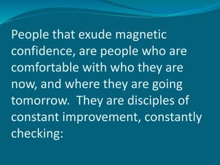 People that exude magnetic
confidence, are people who are
comfortable with who they are
now, and where they are going
tomorrow. They are disciples of
constant improvement, constantly
checking:
 
