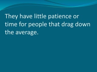 They have little patience or
time for people that drag down
the average.
 