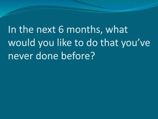 In the next 6 months, what
would you like to do that you’ve
never done before?
 