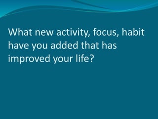 What new activity, focus, habit
have you added that has
improved your life?
 