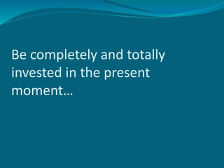 Be completely and totally
invested in the present
moment…
 