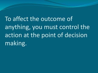 To affect the outcome of
anything, you must control the
action at the point of decision
making.
 