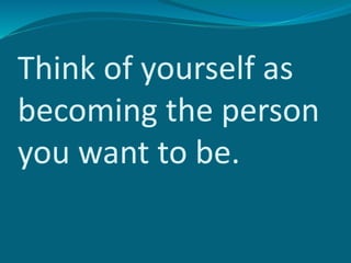 Think of yourself as
becoming the person
you want to be.
 