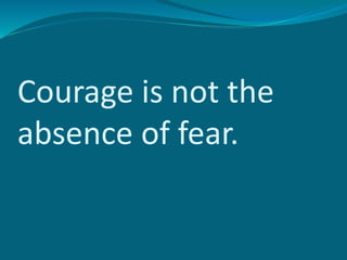 Courage is not the
absence of fear.
 