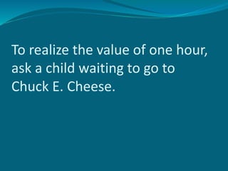 To realize the value of one hour,
ask a child waiting to go to
Chuck E. Cheese.
 
