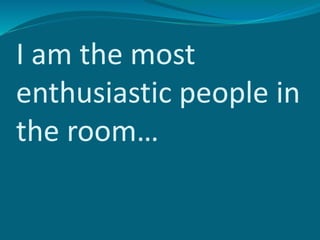 I am the most
enthusiastic people in
the room…
 