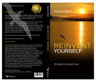 Category: Self help/Self improvement




                                                                            Kamran Rizvi
Making Your Future in Your World                                                                Kamran Rizvi
You will find true happiness and fulfillment when you shape your life
according to your vision and dreams. If you allow others to interfere
in this space, your spirit will cry and you will be in pain.

You can make a difference, large or small. You have the power to do
it. You are not a small part in a big machine. You are a very
significant player in this game of life. Everything on this planet and in




                                                                            REINVENT YOURSELF
your immediate environment is there to stimulate your thinking. The
more aware you become of yourself, others and your environment,
the more effective you will become in every dimension of your life -
personal, professional and social.

You don't have to work. Your body and mind will do it for you!

Reinvent Yourself shows you how.

About the Author

Kamran Rizvi has made a unique place for himself in the history of a
young nation straddled with a burgeoning population of over 170
million people, by pioneering the self-improvement and
organizational development movement in 1991. His writings,
                                                                                                REINVENT
                                                                                                TNEVNIER
workshops, seminars and speaking engagements in conferences and
other fora, inspire. Kamran's teams at Navitus, SoL & Stimulus have
directly and indirectly, positively impacted the lives of millions
throughout Pakistan. A flourishing learning and development
industry has taken root making education and success an
unstoppable agenda for change. Kamran authored his first book,
titled: Go For It! which was launched at YLC 2010, and is available in
pdf on home page of www.kzr.co. In this website's 'Network' page,
you will also find links to organizations it has spawned in the last                            The future is not what it was
two decades, and also those it is associated with.

kamran.rizvi@navitus.biz
Facebook page: Kamran Rizvi (a.k.a., Kambha)
                                                                            kzr.co




        kzr.co                                           9 780751 312782
 