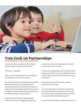 Tom Zeeb on Partnerships
Are two better than one? Is there strength in numbers?
Should you do partnerships with other investors?
The answer is: “it depends”.
There are a lot of criteria to evaluate when considering if
you should take on a partner in your business.
In my experience and from my observations, partnerships of
inexperienced investors tend to feel good for those
partnering up, but don't succeed because there is no real
balance of skills and knowledge. And there are quite often
very different objectives as well that make the two parties
incompatible as long term business partners.
Inexperienced potential partners feel good together
because both investors are struggling and afraid to get
started. Therefore they feel comfortable with each other
because they are in the same boat.
However, two struggling people with no experience do not
bring much to the table. It is a partnership without any true
benefit to either party other than having someone to share
the ride with.
Intermediate to advanced investors also need to be
cautious about partnerships.
Once someone has done a few deals, they develop their
own style and method for doing business. This may clash
with another investor, especially as entrepreneurs tend to
be very independent minded and strong willed.
In the case of both the beginner and advanced investor, it is
 