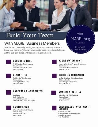 A L P H A T I T L E
Full Service Title Company
Patsy Archer
www.AlphaTitleLLC.net
913-498-8999
A N D E R S O N & A S S O C I A T E S
Law Firm
Julie Anderson
www.MOKCLawcom
816-931-2207 / 913-262-2207
A U C T I O N . C O M
Where Real Estate is Moving
Rachel Bailey
www.Auction.com
816-797-6875
B R I D G E M A N A G E M E N T
A Turn Key Real Estate Experience
Nathan Brooks
www.BridgeTurnkey.com
913-695-8213
C O N T I N E N T A L T I T L E
A Full Service TitleCompany
Sharon Bower
www.CTitle.com
913-338-3232
Build Your Team
With MAREI Business Members
Save time and money by starting with service providers who already
know your business. Who can solve problems as they arise to help you
get the deal completed on time and for maximum profit.
MAREI.org
CLICK ON
VISIT
business
associates
A C C U R A T E T I T L E
A Full Service Title Company
David Green
www.AccurateTitleCo.com
913-338-0100
A Z U R E W A T E R F R O N T
Luxury Waterfront Property Investment
Brad Reddick
www.AzureWaterfront.com
800-240-3606
C R O S S R O A D S I N V E S T M E N T
L E N D I N G
Investor Lending
Britton Asbell and Doug Harris
www.KCLend.com
913-766-2900
 