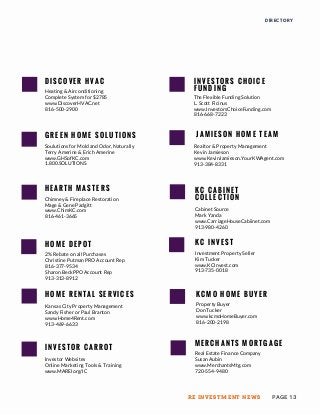 J A M I E S O N H O M E T E A M
H E A R T H M A S T E R S
Chimney & Fireplace Restoration
Mage & Gene Padgitt
www.ChimKC.com
816-461-3665
H O M E D E P O T
2% Rebate on all Purchases
Christine Putman PRO Account Rep
816-377-9534
Sharon BeckPPO Account Rep
913-313-8912
H O M E R E N T A L S E R V I C E S
Kansas City Property Management
Sandy Fisher or Paul Branton
www.Home4Rent.com
913-469-6633
K C I N V E S T
Investment Property Seller
Kim Tucker
www.KCInvest.com
913-735-0018
K C M O H O M E B U Y E R
Property Buyer
Don Tucker
www.kcmoHomeBuyer.com
816-200-2198
K C C A B I N E T
C O L L E C T I O N
Cabinet Source
Mark Yanda
www.CarriageHouseCabiinet.com
913-980-4260
DIRECTORY
D I S C O V E R H V A C
Heating & Airconditioning
Complete System for $2785
www.DiscoverHVAC.net
816-500-2900
Realtor & Property Management
Kevin Jamieson
www.KevinJamieson.YourKWAgent.com
913-384-8331
I N V E S T O R S C H O I C E
F U N D I N G
The Flexible Funding Solution
L. Scott Ficinus
www.InvestorsChoiceFunding.com
816-668-7223
G R E E N H O M E S O L U T I O N S
Soulutions for Mold and Odor, Naturally
Terry Amerine & Erich Amerine
www.GHSofKC.com
1.800.SOLUTIONS
I N V E S T O R C A R R O T
Investor Websites
Online Marketing Tools & Training
www.MAREIorg/IC
M E R C H A N T S M O R T G A G E
Real Estate Finance Company
Susan Aubin
www.MerchantsMtg.com
720-554-9480
PAGE 13RE INVESTMENT NEWS
 