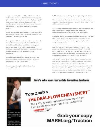- NEGOTIATION -
5. Wanting to create "win/win" negotiating situations.
I know you hear the term “win-win” a lot and it might
sound a little cheesy, however it really does make all the
difference in the world.
Not viewing someone as the winner and someone as the
loser is one of the major things that separate
negotiation from high-pressure sales techniques.
High pressure sales techniques sometimes make you feel
like a loser. Especially if you are the one who forked
over a lot of money for something you maybe didn’t
need or really want.
In a win-win situation, you would say “I think I got a
good deal. I got some of value out of that”. That will
make a difference in the way you are perceived by the
other party and by the business community in general.
It will make people want to refer you to others.
Tom Zeeb has been featured by CNBC, The Washington
Post, Kiplinger's Magazine, The Washington Examiner,
Financial Lifeline Radio and National Real Estate
Investors Association's Magazine among others. He is the
President of Traction REIA and he will be teaching his
business blueprint at the February 14th MAREI meeting
and an all day Master Class on Saturday the 18th.
negotiator already. I know all that. I don’t need help.” I
said, “Just humor me on this one. You are starting a new
job and I think these techniques will really do you good.”
I had once thought the same thing myself, that I
couldn’t get any better, etc. That’s nonsense! Everyone
can get better if they study and practice the right
things.
He did actually study the techniques. I got an email from
him a couple of weeks later and he said, “That stuff was
awesome. I am doing so well now.”
He negotiated 25% discounts across the board from all
the vendors he was dealing with. He said his boss is
thrilled beyond belief and can’t believe what a great
choice they made hiring him. He applied these
techniques and totally changed the dynamics of the way
that his company is doing business with other
companies.
He said some of the stuff sounded basic but you just
don’t always think about it, especially in a big picture
perspective that ties it all together.
Commit to practicing the skills it takes to be a
successful negotiator.
TomZeeb's
THEDEALFLOWCHEATSHEETTM
The 5 Key Marketing Elements to Move Your
Real Estate Business from Friction to Flow
Grabyourcopy
MAREI.org/Traction
 