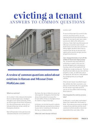 ANSWERS TO COMMON QUESTIONS
evicting a tenant
What is an eviction?
An “eviction” is the removal of tenant(s)
from a rental property by a landlord
through a court action (lawsuit). There
are three types of evictions in Missouri:
(1) a Rent & Possession action, (2) an
Unlawful Detainer action, and (3) an
Emergency Eviction.
Rent & Possession is for past due rent.
Unlawful Detainer is for violation of
the lease, the law or failure to move out
when agreed. Emergency Eviction that
allows the landlord to remove the
tenant within 24 hours of judgment due
to violence, drugs or damage.
In Kansas, an eviction lawsuit is called a
forcible detainer and pertains to failure
to pay rent or violations in the lease or
the law, or criminal activity.
When do I need a lawyer to file an
eviction suit?
If your rental property is owned in the
name of a business entity, you are
required by law to be represented by a
lawyer. If you own in your own name,
you may be able to file without an
attorney. Note that in both Kansas and
Missouri, an eviction case is much
faster than a civil case, but you have to
follow highly detailed rules and you
may find that hiring an attorney will
speed up the process and get you the
property back sooner.
Can I change the locks or turn off the
utilities if the tenant stops paying?
No. Landlords may be prosecuted
criminally or sued in civil court for
tenant damages such as temporary
housing, value of food spoiled if the
refrigerator stops running, etc. The fact
that the tenant did not pay rent, left the
property a mess, or otherwise acted
outrageously will not be a valid defense
for changing locks or turning off
utilities.
If the tenant moves in and fails to put
the utilities into their own name, you
still can’t shut them off. It is a good idea
for the tenant to provide proof of
service on the utilities before letting
them move in.
How long does the eviction process
take?
In Missouri, a court date is scheduled
about four weeks after the lawsuit is
filed. A private process server will give
a copy of your petition and the court
summons to the tenant(s) at least ten
days before the court date. If the
A review of common questions asked about
evictions in Kansas and Missouri from
MoKsLaw.com
PAGE 5RE INVESTMENT NEWS
 