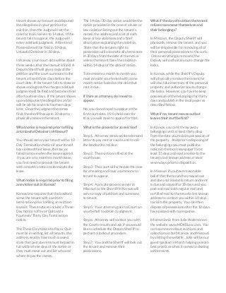 tenant shows up to court and disputed
the allegations in your petition for
eviction, then the Judge will set the
case for trail in seven to 14 days. If the
tenant fails to appear, the Judge will
enter a default judgment. A Rent and
Possession will be final in 10 days,
Unlawful Detainer in 30 days.
In Kansas, your court date will be about
three weeks after the lawsuit is filed. A
Deputy Sheriff will give a copy of the
petition and the court summons to the
tenant at least three days before the
court date. If the tenant fails to show or
shows and agrees the charges a default
judgment will be filed and becomes final
after fourteen days. If the tenant shows
up and disputes the allegations a trial
will be set for seven to fourteen days
later. Once the judgment becomes
final, the sheriff has up to 30 days to
physically remove the tenant.
What notice is required prior to filing
an Unlawful Detainer in Missouri?
You should serve your tenant with a 10
Day Termination Notice if your tenant
has violated their lease, the law, or
failed to move when the lease expired.
If you are on a month to month lease,
you first need to provide the tenant
with a month’s notice to terminate the
lease.
What notice is required prior to filing
an eviction suit in Kansas?
Kansas law requires that the landlord
serve the tenant with a written
termination prior to filing an eviction
lawsuit. These notices include a Three-
Day Notice to Pay or Quit and a
Fourteen/ Thirty Day Termination
notice.
The Three-Day Notice to Pay or Quit
must be in writing, list all tenants, the
address, exactly how much is owed,
state that past due rent must be paid in
full within three days of the notice or
they must move out and list who and
where to pay the money.
The 14-day/30-day notice would be the
notice provided in the case of a lease or
law violation listing out the tenant’s
names, the address and a list of each
lease or law violations and a brief
description explaining the violation.
State that the tenants right to
possession will automatically terminate
in 30 days from the date of the notice
unless the tenant fixes the violation
within 14 days of the date of notice.
To terminate a month to month you
must provide your tenant with a one
month notice based on the date that
rent is due.
If I hire an attorney, do I need to
appear.
No, you do not need to appear at the
first court date. If it is held over for
trial, you will need to appear for that.
What is the process for an eviction?
Step 1: Attorney sends written demand
letter to pay rent or vacate and to call
the landlord to resolve.
Step 2: The eviction is filed at the
courthouse.
Step 3: The court will schedule the case
for a hearing and issue a summons to
tenant to appear.
Step 4: A private process server in
Missouri or the Sherriff in Kansas will
serve a copy of petition and summons
to tenant.
Step 5: Your attorney goes to Court on
your behalf to obtain a judgment.
Step 6: Attorney will contact you with
the Courts results and ask if you would
like to schedule the Deputy Sheriff to
perform a lockout procedure.
Step 7: You and the Sheriff will lock out
the tenant and remove their
possessions.
What if the day of eviction the tenant
refuses to remove themselves and
their belongings?
In Missouri, the Deputy Sheriff will
physically remove the tenant, and you
will be responsible for removing all of
their personal possessions to the curb.
Once everything is removed, the
Deputy will authorize you to change the
locks.
In Kansas, while the Sheriff’s Deputy
will physically remove the tenant, he
will also take inventory of the personal
property and authorize you to change
the locks. However, you have to keep
possession of the belongings for thirty
days and publish in the local paper as
described below.
What if my tenant moves out but
leaves their stuff behind?
In Kansas, you can’t throw away
belongings until at least thirty days
from the date you reclaim possession of
the property. And prior to disposing of
the belongings you must publish a
notice in the local newspaper for at
least 15 days and mail a notice to the
tenants last known address at least
seven days prior to disposition.
In Missouri if you have reasonable
belief that the tenant has moved out
and does not intend to return and rent
is due and unpaid for 30 days and you
post and mail both regular mail and
certified mail to the tenants last known
address to contact you within 10 days
to claim the property. You can then
dispose of possessions after the 10 days
have passed with no response.
Information is from Julie Anderson on
the website www.MOKSLaw.com. You
can learn more about evictions and
collections in both Kansas and Missouri
by visiting the website. Julie will be our
guest speaker in March helping us learn
best practices when it comes to dealing
with tenants.
 
