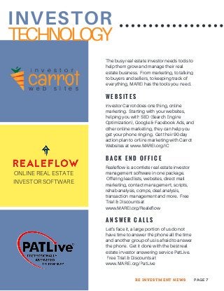 INVESTOR
The busy real estate investor needs tools to
help them grow and manage their real
estate business. From marketing, to talking
to buyers and sellers, to keeping track of
everything, MAREI has the tools you need.
W E B S I T E S
Investor Carrot does one thing, online
marketing. Starting with your websites,
helping you with SEO (Search Engine
Optimization), Google & Facebook Ads, and
other online marketing, they can help you
get your phone ringing. Get their 90 day
action plan to online marketing with Carrot
Websites at www.MAREI.org/IC
B A C K E N D O F F I C E
Realeflow is a comlete real estate investor
management software in one package.
Offering lead lists, websites, direct mail
marketing, contact management, scripts,
rehab analysis, comps, deal analysis,
transaction management and more. Free
Trial & Discounts at
www.MAREI.org/Realeflow
i n v e s t o r
w e b s i t e s
ONLINE REAL ESTATE
INVESTOR SOFTWARE
TECHNOLOGY
A N S W E R C A L L S
Let's face it, a large portion of us do not
have time to answer the phone all the time
and another group of us is afraid to answer
the phone. Get it done with the best real
estate investor answering service PatLive.
Free Trial & Discounts at
www.MAREI.org/PatLive
PAGE 7RE INVESTMENT NEWS
 