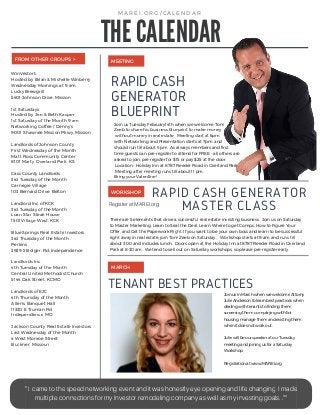 WinVestor's
Hosted by Brian & Michelle Winberry
Wednesday Mornings at 9 am
Lucky Brewgrill
5401 Johnson Drive, Mission
1st Saturdays
Hosted by Jim & Beth Kasper
1st Saturday of the Month 9 am
Networking Coffee / Denny's
9001 Shawnee Mission Pkwy, Mission
Landlords of Johnson County
First Wednesday of the Month
Matt Ross Community Center
8101 Marty, Overland Park, KS
Cass County Landlords
3rd Tuesday of the Month
Carnegie Village
103 Bernard Drive, Belton
Landlord Inc of KCK
3rd Tuesday of the Month
Loan Star Steak House
1501 Village West, KCK
Blue Springs Real Estate Investors
3rd Thursday of the Month
Perkins
3939 S Bolger, Rd, Independence
Landlords Inc.
4th Tuesday of the Month
Central United Methodist Church
5144 Oak Street, KCMO
Landlords of EJC
4th Thursday of the Month
Allen's Banquet Hall
11330 E Truman Rd
Independence, MO
Jackson County Real Estate Investors
Last Wednesday of the Month
4 West Monroe Street
Buckner, Missouri
Join us Tuesday February14th when we welcome Tom
Zeeb to share his business blueprint to make money
without money in real estate. Meeting start at 6pm
with Networking and Presentation starts at 7pm. and
should run till about 9:pm. As always members and first
time guests can pre-register to attend for FREE - all others are
asked to join, pre-register for $15 or pay $25 at the door.
Location: Holiday Inn at 8787 Reeder Road in Overland Park.
Meeting after meeting runs till about 11 pm.
Bring your Valentine!
MEETINGFROM OTHER GROUPS >
JoinusinMarchwhenwewelcomeAttorny
JulieAndersontolearnbestpracticeswhen
dealingwithtenantstofindingthem,
screeningthem, complayingwithfair
housing, managethemandevictingthem
whenitdoesnotworkout.
JuliewillbeourspeakeratourTuesday
meetingandjoiningusforaSaturday
Workshop.
Registrationatwww.MAREI.org
TENANT BEST PRACTICES
MAREI. ORG/ CALENDAR
THE CALENDAR
See full day
workshop
page 5
MARCH
" I came to the speed networking event and it was honestly eye opening and life changing. I made
multiple connections for my Investor remodeling company as well as my investing goals. .”"
RAPID CASH
GENERATOR
BLUEPRINT
WORKSHOP RAPID CASH GENERATOR
MASTER CLASS
There are 5 elements that drive a successful real estate investing business. Join us on Saturday
to Master Marketing, Learn to Seal the Deal, Learn Where to get Comps, How to Figure Your
Offer, and Get the Paperwork Right. If you want to be your own boss and learn to be successful
right away in real estate, join Tom Zeeb on Saturday., Workshop starts at 9 am and runs till
about 3:00 and includes lunch. Doors open at the Holiday Inn at 8787 Reeder Road in Overland
Park at 8:30 am. We tend to sell out on Saturday workshops, so please pre-register early.
Register at MAREI.org
 