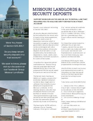 MISSOURI LANDLORDS &
SECURITY DEPOSITS
SUPPORT MISSOURI HB 705 AND SB 234 TO REPEAL LAW THAT
REQUIRES YOU TO HOLD SECURITY DEPOSITS IN A TRUST
ACCOUNT
PAGE 9RE INVESTMENT NEWS
Current Law in Missouri According
to Section 535.300.1
All security deposits shall be held
by the landlord for the tenant, who
is a party to the rental agreement,
in a bank, credit union, or
depository institution which is
insured by an agency of the federal
government.Security deposits shall
not be commingled with other
funds of the landlord. All security
deposits shall be held in a trust
established by the landlord and
deposited in a bank, credit union,
or depository institution account in
the name of the trustee.
To resolve this vague and almost
uneforcable law, Senator Doug
Libla has proposed SB234 and
Representative Gary Cross has
proposed HB705 that would repeal
this particular section of the law.
The Senate had a hearing on
SB234 on Tuesday January 31st
and MAREI Member & Missouri
Landlord, Steve Vogel went to
Jefferson City to testify on your
behalf and to represent the
Missouri Landlords. At this
meeting Senator Libla who had
introduced the bill in Senante
testified on behalf of the bill.
Steve presented the rough costs
we had found with complying with
the law that seemed to gather
attention by those at the hearing.
The hearing for HB705 will be in
Jefferson City on Tuesday
February 7th at 4pm in Jefferson
City. We are asking all landlords
in the state of Missouri, who
would be able to be in Jefferson
City on Tuesday February 7th by
3pm for a premeeting in Gary
Cross’s office and the hearing at
4pm.
For those that cannot make it to
Jefferson City at 4pm next
Tuesday, we ask that you take
action, right now, today and reach
out to your own Senator and
Representative via phone and / or
fax to let them know your own
opinion on these two bills.
Visit MissouriPOA.org for more
details of the current law and the
proposed bills to change the laws.
Also find links to reach out to your
own representatives as well as
information on how one would
testify at the hearing and best
practices for writing to your
legislator.
Take Action and #DOSOMETHING
1. Testify on the 7th in Jeffersn
City at 5pm. Contact Steve Vogel
to Coordinate at 816-210-0357
2. Fax or Email your Legislator,
utilize links at MissouriPOA.org for
more information.
3. Join us on our Meetup Group
at
https://www.meetup.com/Missouri
-Landlords/
4. Join our discussion on
Facebook
at https://www.facebook.com/gro
ups/1658703507747377/
Were You Aware
of Section 535.300.1
Do you keep tenant
security deposits in a
trust account?
We want to know, please
visit our discussion on
our Facebook Group
Missouri Landlords
 