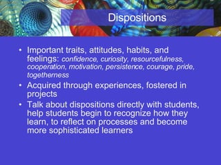 Dispositions Important traits, attitudes, habits, and feelings:  confidence, curiosity, resourcefulness, cooperation, motivation, persistence, courage, pride, togetherness   Acquired through experiences, fostered in projects Talk about dispositions directly with students, help students begin to recognize how they learn, to reflect on processes and become more sophisticated learners 