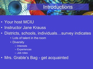 Introductions Your host MCIU Instructor Jane Krauss Districts, schools, individuals…survey indicates Lots of talent in the room Diversity Interests Experiences Job roles  Mrs. Grable’s Bag - get acquainted 