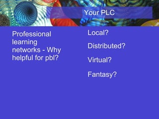 Your PLC Professional learning networks - Why helpful for pbl?   Local? Distributed?  Virtual? Fantasy? 