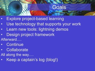 Goals Explore project-based learning Use technology that supports your work Learn new tools: lightning demos Design project framework Afterward…. Continue  Collaborate All along the way…. Keep a captain’s log (blog!)  