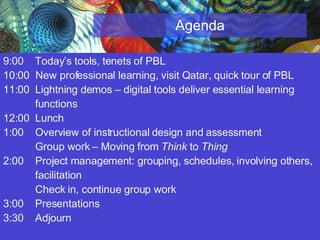 Agenda 9:00  Today’s tools, tenets of PBL 10:00  New professional learning, visit Qatar, quick tour of PBL 11:00 Lightning demos – digital tools deliver essential learning  functions 12:00 Lunch 1:00  Overview of instructional design and assessment Group work – Moving from  Think  to  Thing 2:00 Project management: grouping, schedules, involving others,  facilitation  Check in, continue group work 3:00  Presentations 3:30  Adjourn 