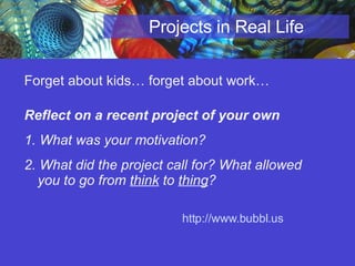 Projects in Real Life Forget about kids… forget about work… Reflect on a recent project of your own 1. What was your motivation?  2. What did the project call for? What allowed you to go from  think  to  thing ? http://www.bubbl.us   