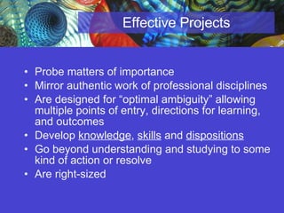 Effective Projects Probe matters of importance Mirror authentic work of professional disciplines Are designed for “optimal ambiguity” allowing multiple points of entry, directions for learning, and outcomes  Develop  knowledge ,  skills  and  dispositions Go beyond understanding and studying to some kind of action or resolve  Are right-sized 