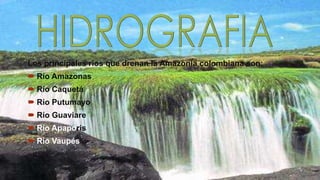 Los principales ríos que drenan la Amazonia colombiana son:

 Río Amazonas
 Río Caquetá
 Río Putumayo

 Río Guaviare
 Río Apaporis
 Río Vaupés

 
