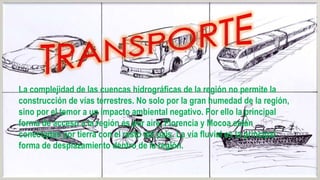 La complejidad de las cuencas hidrográficas de la región no permite la
construcción de vías terrestres. No solo por la gran humedad de la región,
sino por el temor a un impacto ambiental negativo. Por ello la principal
forma de acceso a la región es por aire. Florencia y Mocoa están
conectadas por tierra con el resto del país. La vía fluvial es la principal
forma de desplazamiento dentro de la región.

 
