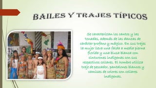 Se caracterizan los cantos y las
tonadas, además de las danzas de
carácter profano y mágico. En sus trajes
la mujer lleva una falda a media pierna
florida y una blusa blanca con
cinturones indígenas con sus
respectivos collares. El hombre utiliza
traje de pescador, pantalones blancos y
camisas de colores con collares
indígenas.

 