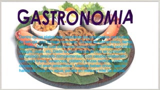 Dentro de los platos más populares los preparados con huevo
de tortuga, con tortuga morrocoy. Gustan de comer mico, danta,
capibara, boa la cual consumen como lomo ahumado con limón,
vinagre, papa, etc. Dada la abundancia de ríos se consume
demasiado pescado complementado con casabe (elaborado
con yuca brava, venenosa), plátano y frutas exóticas como el
copoazu y el anon amazónico. Además beben chive, que es
harina de yuca con agua, panela en melao y miel de abejas.

 