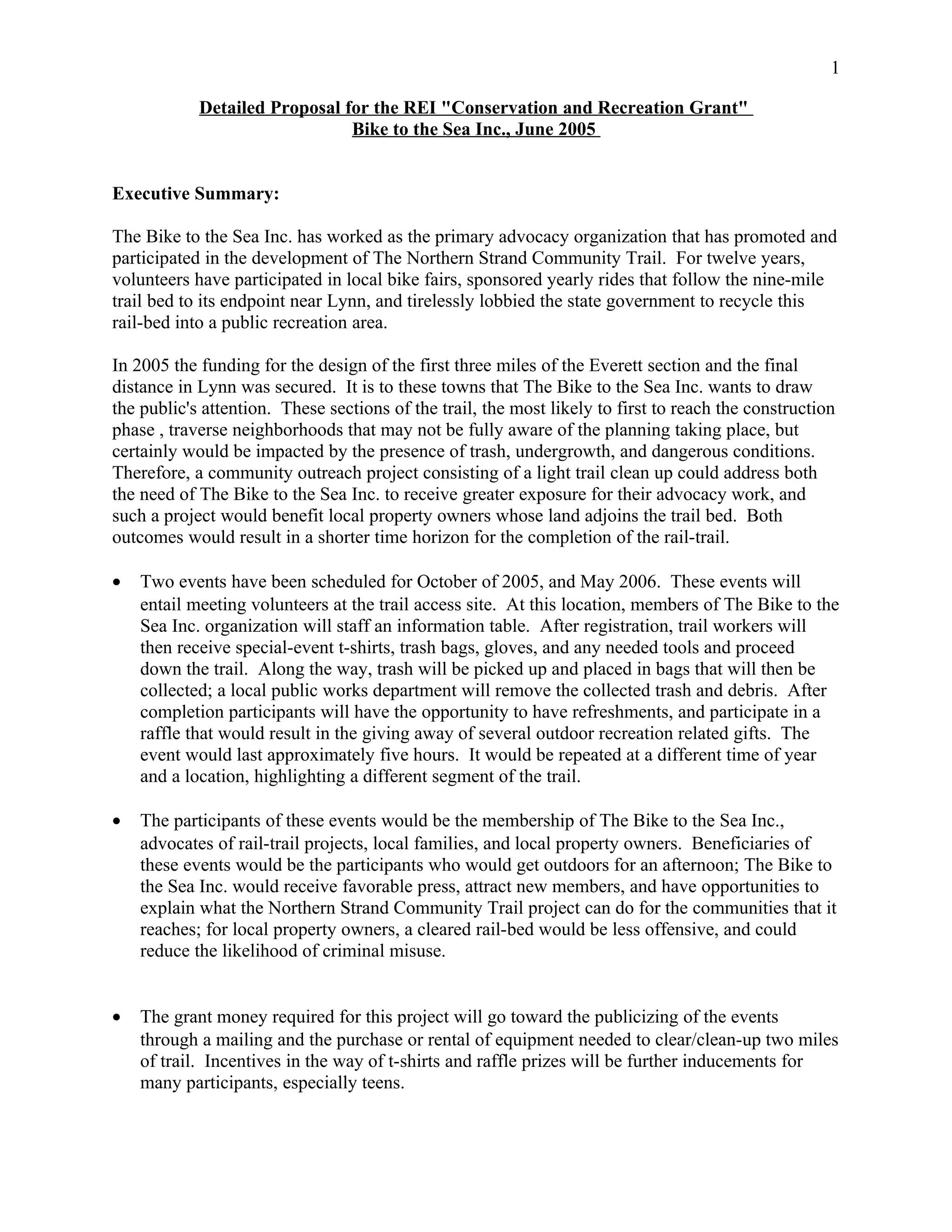 Detailed Proposal for the REI "Conservation and Recreation Grant"
Bike to the Sea Inc., June 2005
Executive Summary:
The Bike to the Sea Inc. has worked as the primary advocacy organization that has promoted and
participated in the development of The Northern Strand Community Trail. For twelve years,
volunteers have participated in local bike fairs, sponsored yearly rides that follow the nine-mile
trail bed to its endpoint near Lynn, and tirelessly lobbied the state government to recycle this
rail-bed into a public recreation area.
In 2005 the funding for the design of the first three miles of the Everett section and the final
distance in Lynn was secured. It is to these towns that The Bike to the Sea Inc. wants to draw
the public's attention. These sections of the trail, the most likely to first to reach the construction
phase , traverse neighborhoods that may not be fully aware of the planning taking place, but
certainly would be impacted by the presence of trash, undergrowth, and dangerous conditions.
Therefore, a community outreach project consisting of a light trail clean up could address both
the need of The Bike to the Sea Inc. to receive greater exposure for their advocacy work, and
such a project would benefit local property owners whose land adjoins the trail bed. Both
outcomes would result in a shorter time horizon for the completion of the rail-trail.
• Two events have been scheduled for October of 2005, and May 2006. These events will
entail meeting volunteers at the trail access site. At this location, members of The Bike to the
Sea Inc. organization will staff an information table. After registration, trail workers will
then receive special-event t-shirts, trash bags, gloves, and any needed tools and proceed
down the trail. Along the way, trash will be picked up and placed in bags that will then be
collected; a local public works department will remove the collected trash and debris. After
completion participants will have the opportunity to have refreshments, and participate in a
raffle that would result in the giving away of several outdoor recreation related gifts. The
event would last approximately five hours. It would be repeated at a different time of year
and a location, highlighting a different segment of the trail.
• The participants of these events would be the membership of The Bike to the Sea Inc.,
advocates of rail-trail projects, local families, and local property owners. Beneficiaries of
these events would be the participants who would get outdoors for an afternoon; The Bike to
the Sea Inc. would receive favorable press, attract new members, and have opportunities to
explain what the Northern Strand Community Trail project can do for the communities that it
reaches; for local property owners, a cleared rail-bed would be less offensive, and could
reduce the likelihood of criminal misuse.
• The grant money required for this project will go toward the publicizing of the events
through a mailing and the purchase or rental of equipment needed to clear/clean-up two miles
of trail. Incentives in the way of t-shirts and raffle prizes will be further inducements for
many participants, especially teens.
1
 