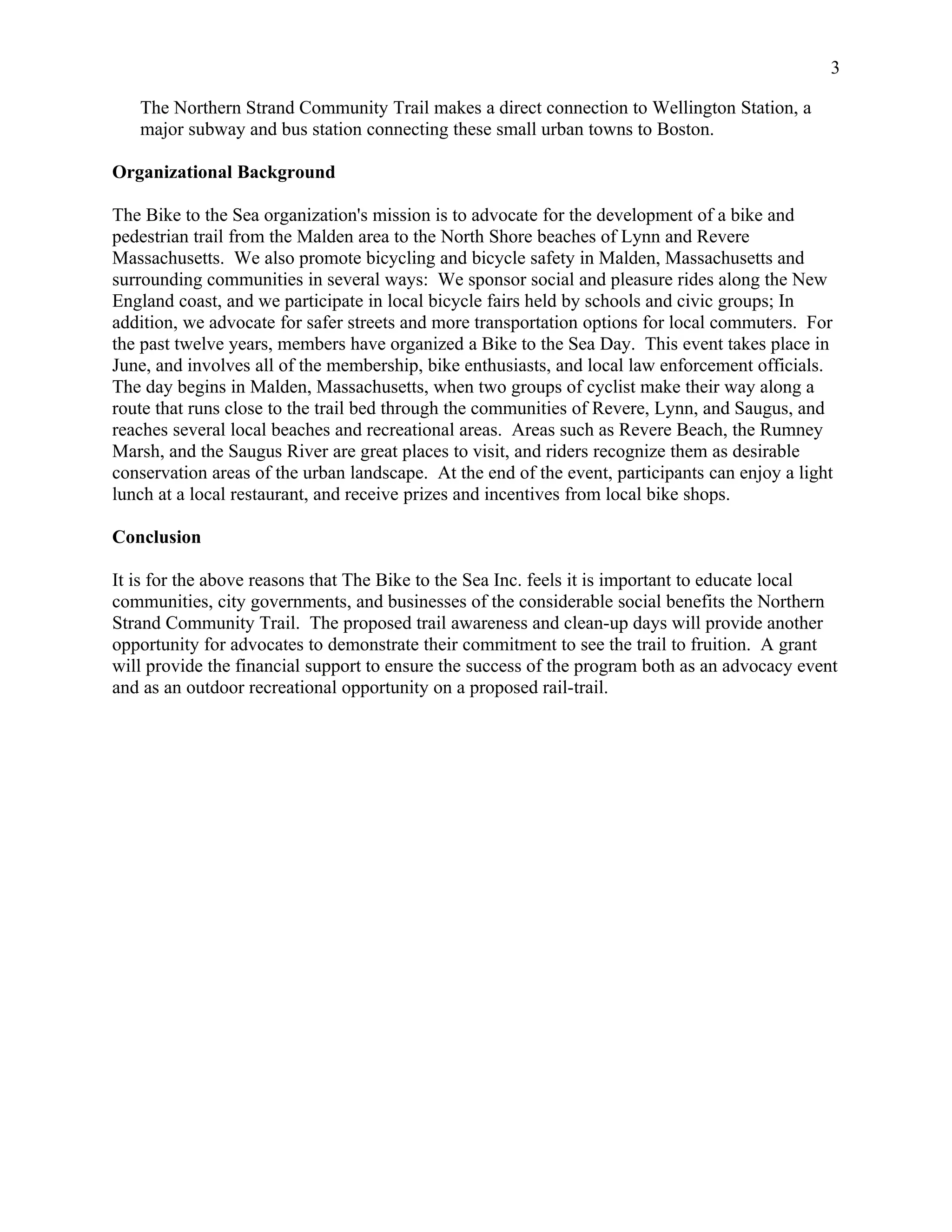 The Northern Strand Community Trail makes a direct connection to Wellington Station, a
major subway and bus station connecting these small urban towns to Boston.
Organizational Background
The Bike to the Sea organization's mission is to advocate for the development of a bike and
pedestrian trail from the Malden area to the North Shore beaches of Lynn and Revere
Massachusetts. We also promote bicycling and bicycle safety in Malden, Massachusetts and
surrounding communities in several ways: We sponsor social and pleasure rides along the New
England coast, and we participate in local bicycle fairs held by schools and civic groups; In
addition, we advocate for safer streets and more transportation options for local commuters. For
the past twelve years, members have organized a Bike to the Sea Day. This event takes place in
June, and involves all of the membership, bike enthusiasts, and local law enforcement officials.
The day begins in Malden, Massachusetts, when two groups of cyclist make their way along a
route that runs close to the trail bed through the communities of Revere, Lynn, and Saugus, and
reaches several local beaches and recreational areas. Areas such as Revere Beach, the Rumney
Marsh, and the Saugus River are great places to visit, and riders recognize them as desirable
conservation areas of the urban landscape. At the end of the event, participants can enjoy a light
lunch at a local restaurant, and receive prizes and incentives from local bike shops.
Conclusion
It is for the above reasons that The Bike to the Sea Inc. feels it is important to educate local
communities, city governments, and businesses of the considerable social benefits the Northern
Strand Community Trail. The proposed trail awareness and clean-up days will provide another
opportunity for advocates to demonstrate their commitment to see the trail to fruition. A grant
will provide the financial support to ensure the success of the program both as an advocacy event
and as an outdoor recreational opportunity on a proposed rail-trail.
3
 
