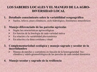 LOS SABERES LOCALES Y EL MANEJO DE LAAGRO-
DIVERSIDAD LOCAL
1. Detallado conocimiento sobre la variabilidad ecogeográfica
 Suelos, relieve, pisos climáticos, ciclo hidrológico, fenómenos atmosféricos
2. Manejo diferenciado de las parcelas agrícolas
 Según las características agroecológicas
 En función de la fenología de cada variedad nativa
 En relación a la variabilidad pluviométrica
 En relación a la dieta cotidiana y ritual
3. Complementariedad ecológica y manejo sagrado y secular de la
incertidumbre
 Manejo de parches y corredores en función de la heterogeneidad bio-
climática y edafo-geomorfológica de las parcelas de cada unidad doméstica
4. Manejo secular y sagrado de la resiliencia
 