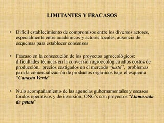 LIMITANTES Y FRACASOS
• Difícil establecimiento de compromisos entre los diversos actores,
especialmente entre académicos y actores locales; ausencia de
esquemas para establecer consensos
• Fracaso en la consecución de los proyectos agroecológicos:
dificultades técnicas en la conversión agroecológica altos costos de
producción, precios castigados en el mercado “justo”, problemas
para la comercialización de productos orgánicos bajo el esquema
“Canasta Verde”
• Nulo acompañamiento de las agencias gubernamentales y escasos
fondos operativos y de inversión, ONG’s con proyectos “Llamarada
de petate”
 