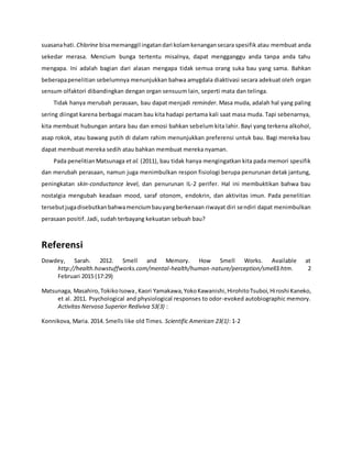 suasanahati. Chlorine bisamemanggil ingatandari kolamkenangansecara spesifik atau membuat anda
sekedar merasa. Mencium bunga tertentu misalnya, dapat mengganggu anda tanpa anda tahu
mengapa. Ini adalah bagian dari alasan mengapa tidak semua orang suka bau yang sama. Bahkan
beberapapenelitian sebelumnya menunjukkan bahwa amygdala diaktivasi secara adekuat oleh organ
sensum olfaktori dibandingkan dengan organ sensuum lain, seperti mata dan telinga.
Tidak hanya merubah perasaan, bau dapat menjadi reminder. Masa muda, adalah hal yang paling
sering diingat karena berbagai macam bau kita hadapi pertama kali saat masa muda. Tapi sebenarnya,
kita membuat hubungan antara bau dan emosi bahkan sebelum kita lahir. Bayi yang terkena alkohol,
asap rokok, atau bawang putih di dalam rahim menunjukkan preferensi untuk bau. Bagi mereka bau
dapat membuat mereka sedih atau bahkan membuat mereka nyaman.
Pada penelitian Matsunaga et al. (2011), bau tidak hanya mengingatkan kita pada memori spesifik
dan merubah perasaan, namun juga menimbulkan respon fisiologi berupa penurunan detak jantung,
peningkatan skin-conductance level, dan penurunan IL-2 perifer. Hal ini membuktikan bahwa bau
nostalgia mengubah keadaan mood, saraf otonom, endokrin, dan aktivitas imun. Pada penelitian
tersebutjugadisebutkanbahwamenciumbauyangberkenaan riwayat diri sendiri dapat menimbulkan
perasaan positif. Jadi, sudah terbayang kekuatan sebuah bau?
Referensi
Dowdey, Sarah. 2012. Smell and Memory. How Smell Works. Available at
http://health.howstuffworks.com/mental-health/human-nature/perception/smell3.htm. 2
Februari 2015 (17:29)
Matsunaga, Masahiro,TokikoIsowa,Kaori Yamakawa,YokoKawanishi,HirohitoTsuboi,Hiroshi Kaneko,
et al. 2011. Psychological and physiological responses to odor-evoked autobiographic memory.
Activitas Nervosa Superior Rediviva 53(3) :
Konnikova, Maria. 2014. Smells like old Times. Scientific American 23(1): 1-2
 