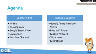 Agenda
Voorbereiding
• AirBnb
• Booking.com
• Google Street View
• Skyscanner
• Weather Channel
Tijdens je vakantie
• Google / Bing Translate
• Stievie
• Free Wifi Finder
• Mobile Postcard
• TripAdvisor
• MetroMaps
 