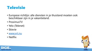 Televisie
• Europese richtlijn: alle diensten in je thuisland moeten ook
beschikbaar zijn in je vakantieland.
• ProximusTV
• Yelo (Telenet)
• Stievie
• www.vrt.nu
• Netflix
 