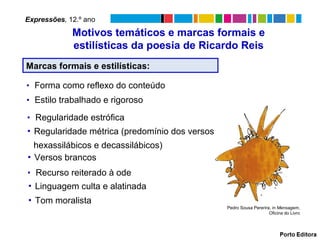Expressões, 12.º ano
             Motivos temáticos e marcas formais e
             estilísticas da poesia de Ricardo Reis
Marcas formais e estilísticas:

▪ Forma como reflexo do conteúdo
▪ Estilo trabalhado e rigoroso

▪ Regularidade estrófica
▪ Regularidade métrica (predomínio dos versos
  hexassilábicos e decassilábicos)
▪ Versos brancos
▪ Recurso reiterado à ode
▪ Linguagem culta e alatinada
▪ Tom moralista
                                                Pedro Sousa Pererira, in Mensagem,
                                                                    Oficina do Livro
 