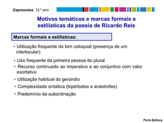Expressões, 12.º ano

               Motivos temáticos e marcas formais e
               estilísticas da poesia de Ricardo Reis

Marcas formais e estilísticas:

▪ Utilização frequente do tom coloquial (presença de um
 interlocutor)
▪ Uso frequente da primeira pessoa do plural
▪ Recurso continuado ao imperativo e ao conjuntivo com valor
  exortativo
▪ Utilização habitual do gerúndio
▪ Complexidade sintática (hipérbatos e anástrofes)
▪ Predomínio da subordinação
 
