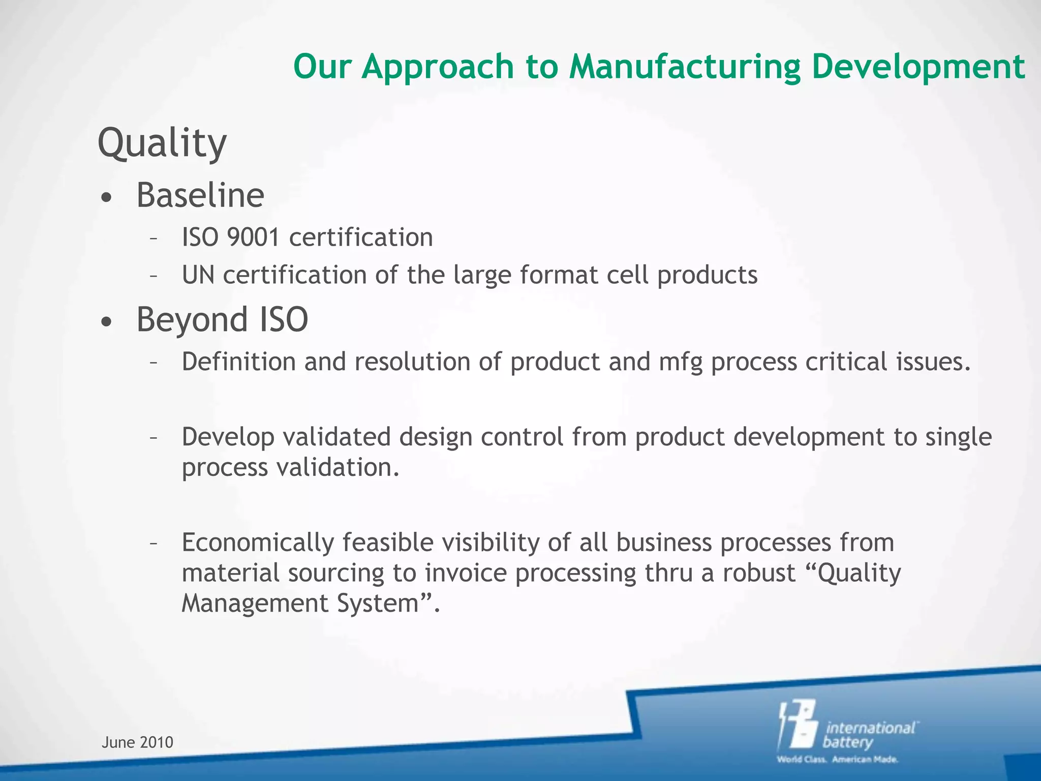 Our Approach to Manufacturing Development

Quality
• Baseline
     – ISO 9001 certification
     – UN certification of the large format cell products
• Beyond ISO
     – Definition and resolution of product and mfg process critical issues.

     – Develop validated design control from product development to single
       process validation.

     – Economically feasible visibility of all business processes from
       material sourcing to invoice processing thru a robust “Quality
       Management System”.




June 2010
 