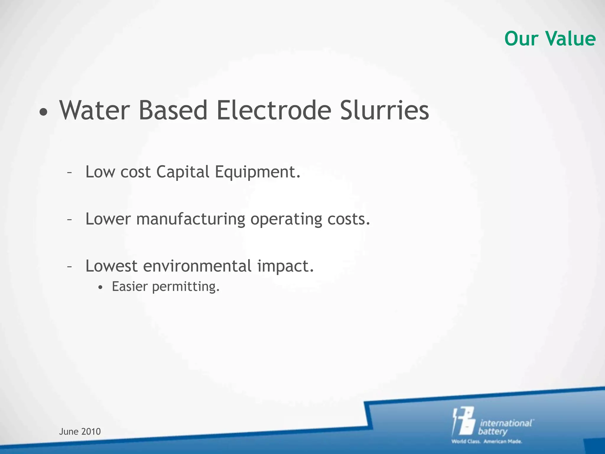 Our Value


• Water Based Electrode Slurries

  – Low cost Capital Equipment.

  – Lower manufacturing operating costs.

  – Lowest environmental impact.
         • Easier permitting.




 June 2010
 